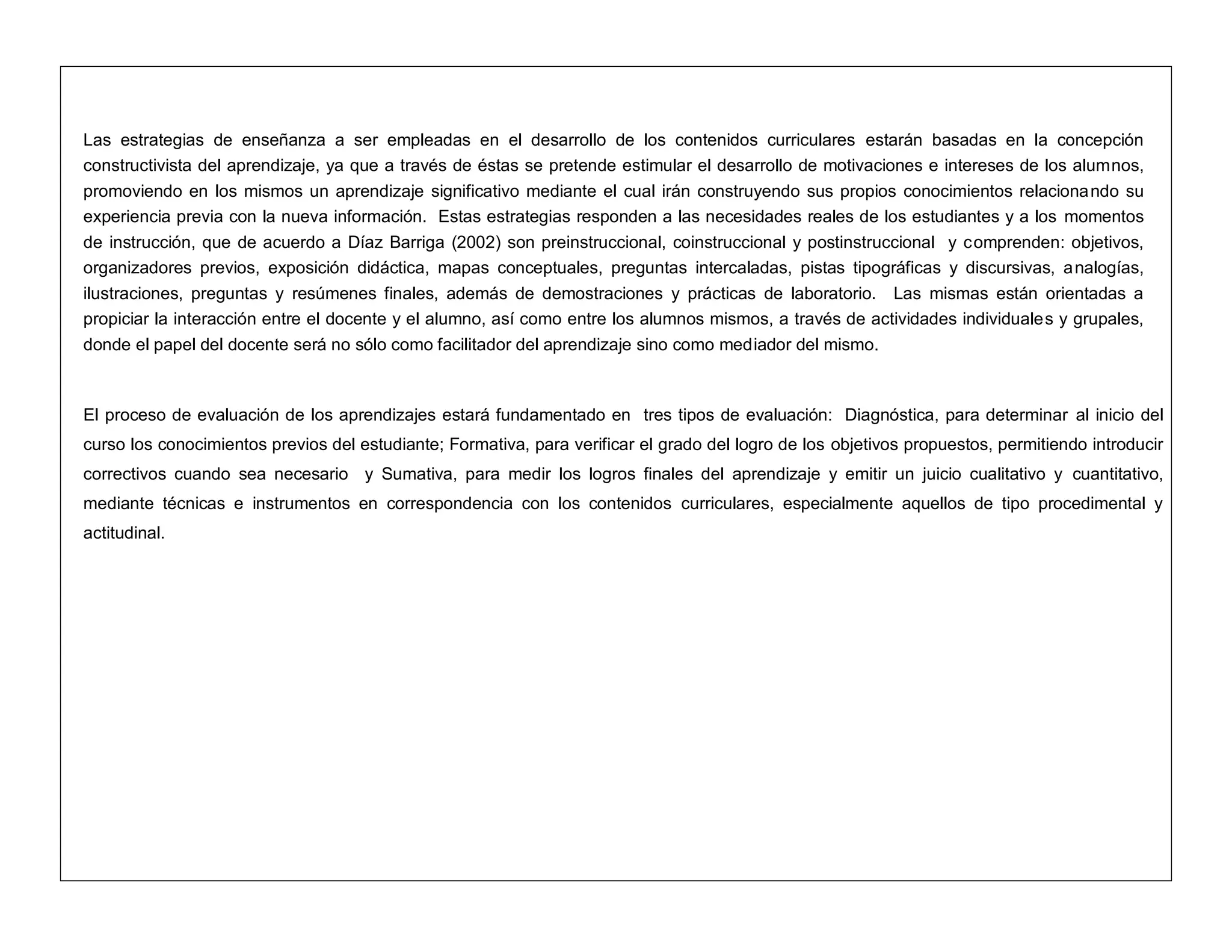 Las estrategias de enseñanza a ser empleadas en el desarrollo de los contenidos curriculares estarán basadas en la concepción
constructivista del aprendizaje, ya que a través de éstas se pretende estimular el desarrollo de motivaciones e intereses de los alumnos,
promoviendo en los mismos un aprendizaje significativo mediante el cual irán construyendo sus propios conocimientos relacionando su
experiencia previa con la nueva información. Estas estrategias responden a las necesidades reales de los estudiantes y a los momentos
de instrucción, que de acuerdo a Díaz Barriga (2002) son preinstruccional, coinstruccional y postinstruccional y comprenden: objetivos,
organizadores previos, exposición didáctica, mapas conceptuales, preguntas intercaladas, pistas tipográficas y discursivas, analogías,
ilustraciones, preguntas y resúmenes finales, además de demostraciones y prácticas de laboratorio. Las mismas están orientadas a
propiciar la interacción entre el docente y el alumno, así como entre los alumnos mismos, a través de actividades individuales y grupales,
donde el papel del docente será no sólo como facilitador del aprendizaje sino como mediador del mismo.
El proceso de evaluación de los aprendizajes estará fundamentado en tres tipos de evaluación: Diagnóstica, para determinar al inicio del
curso los conocimientos previos del estudiante; Formativa, para verificar el grado del logro de los objetivos propuestos, permitiendo introducir
correctivos cuando sea necesario y Sumativa, para medir los logros finales del aprendizaje y emitir un juicio cualitativo y cuantitativo,
mediante técnicas e instrumentos en correspondencia con los contenidos curriculares, especialmente aquellos de tipo procedimental y
actitudinal.
 