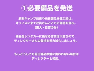 ①必要備品を発送
原則キャンプ前日や当日備品を運ぶ時は、
オフィスに来て社員さんとともに備品を運ぶ。
（東大・日吉のみ）
備品をレンタカーに乗せる作業は大変なので、
ディレクターさんの負担を極力減らしましょう。
もしどうしても前日備品準備に携われない場合は
ディレクターと相談。
 