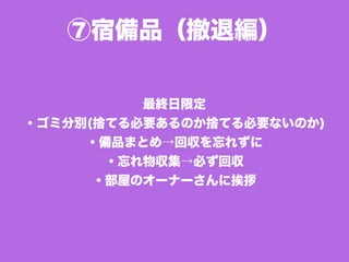 ⑦宿備品（撤退編）
最終日限定
・ゴミ分別(捨てる必要あるのか捨てる必要ないのか)
・備品まとめ→回収を忘れずに
・忘れ物収集→必ず回収
・部屋のオーナーさんに挨拶
 