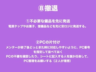 ⑧撤退
①不必要な備品を先に発送
電源タップやお菓子、宿備品などを先に安ロジに発送する。
②PCの片付け
メンターが終了後どっときた時に対応しやすいように、PC番号
を指定して並べておく
PCの不備を確認したり、シートに記入する人を誰か任命して、
PC整理をお願いする（２人が理想）
 
