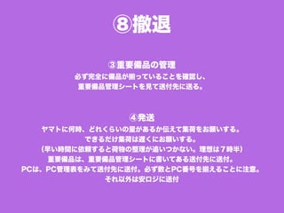 ⑧撤退
③重要備品の管理
必ず完全に備品が揃っていることを確認し、
重要備品管理シートを見て送付先に送る。
④発送
ヤマトに何時、どれくらいの量があるか伝えて集荷をお願いする。
できるだけ集荷は遅くにお願いする。
（早い時間に依頼すると荷物の整理が追いつかない。理想は７時半）
重要備品は、重要備品管理シートに書いてある送付先に送付。
PCは、PC管理表をみて送付先に送付。必ず数とPC番号を揃えることに注意。
それ以外は安ロジに送付
 