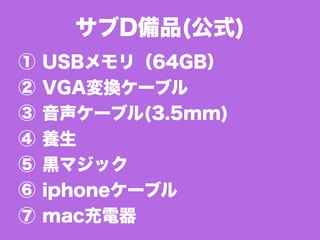 ① USBメモリ（64GB）
② VGA変換ケーブル
③ 音声ケーブル(3.5mm)
④ 養生
⑤ 黒マジック
⑥ iphoneケーブル
⑦ mac充電器
サブD備品(公式)
 