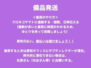 備品発送
＜集荷のやり方＞
クロネコヤマトに連絡する→個数、日時伝える
（個数が多いと集荷に時間がかかるため、
ゆとりを持って依頼しましょう）
原則元払い。着払いは避けましょう！！
集荷するときは原則オフィスにサブディレクターが滞在。
例外的に滞在できない場合は、
社員さん（なおさん等）にお願いする。
 