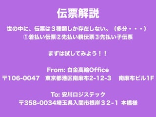伝票解説
世の中に、伝票は３種類しか存在しない。（多分・・・）
①着払い伝票②先払い親伝票③先払い子伝票
まずは試してみよう！！
From: 白金高輪Ofﬁce
〒106-0047 東京都港区南麻布2-12-3  南麻布ビル1F
To: 安川ロジステック
〒358-0034埼玉県入間市根岸３２-１ 本橋様
 