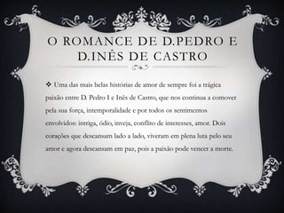 O ROMANCE DE D.PEDRO E
D.INÊS DE CASTRO
 Uma das mais belas histórias de amor de sempre foi a trágica
paixão entre D. Pedro I e Inês de Castro, que nos continua a comover
pela sua força, intemporalidade e por todos os sentimentos
envolvidos: intriga, ódio, inveja, conflito de interesses, amor. Dois
corações que descansam lado a lado, viveram em plena luta pelo seu
amor e agora descansam em paz, pois a paixão pode vencer a morte.
 