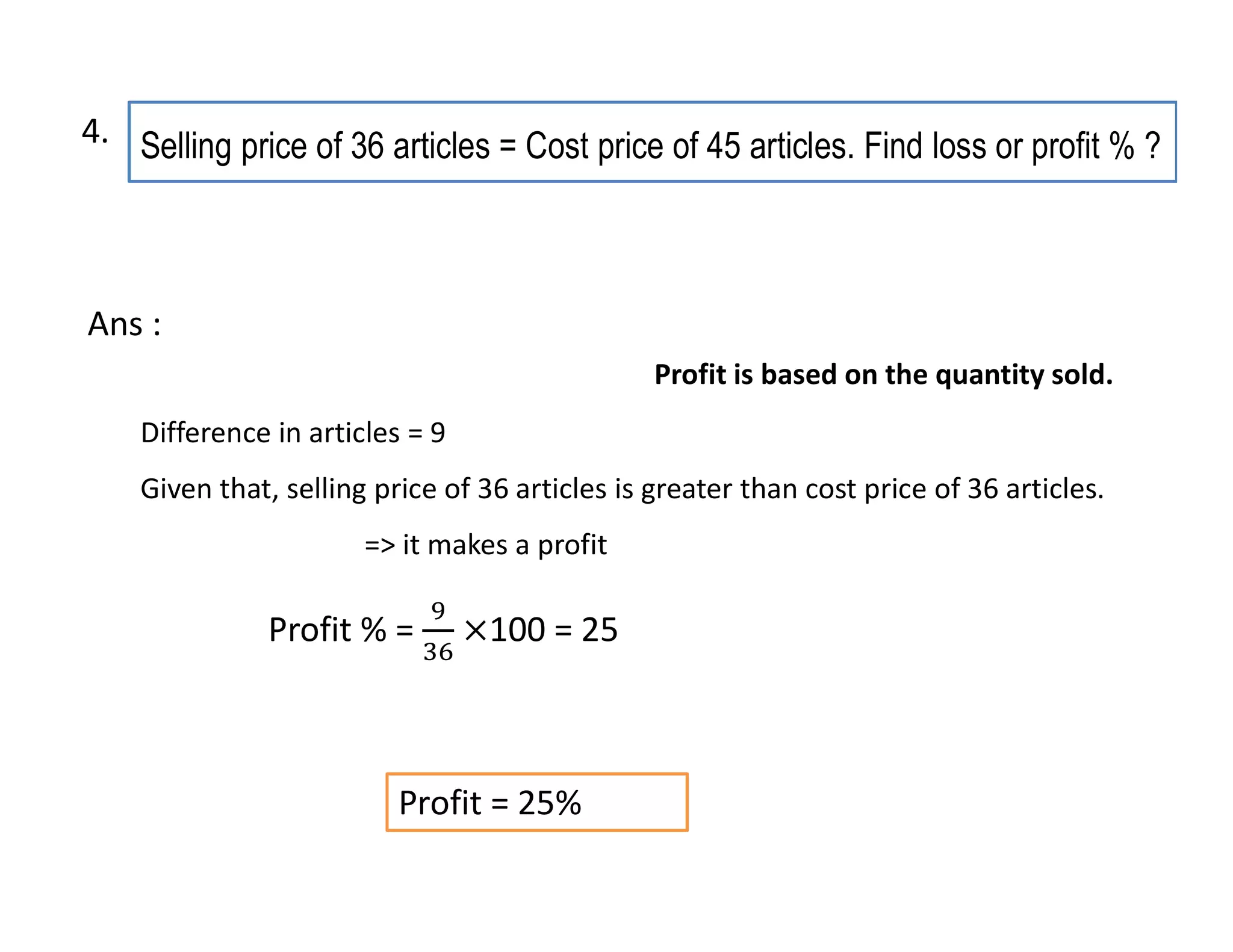 Selling price of 36 articles = Cost price of 45 articles. Find loss or profit % ?
Profit = 25%
Difference in articles = 9
Given that, selling price of 36 articles is greater than cost price of 36 articles.
=> it makes a profit
Ans :
Profit is based on the quantity sold.
Profit % = 100 = 25
4.
 