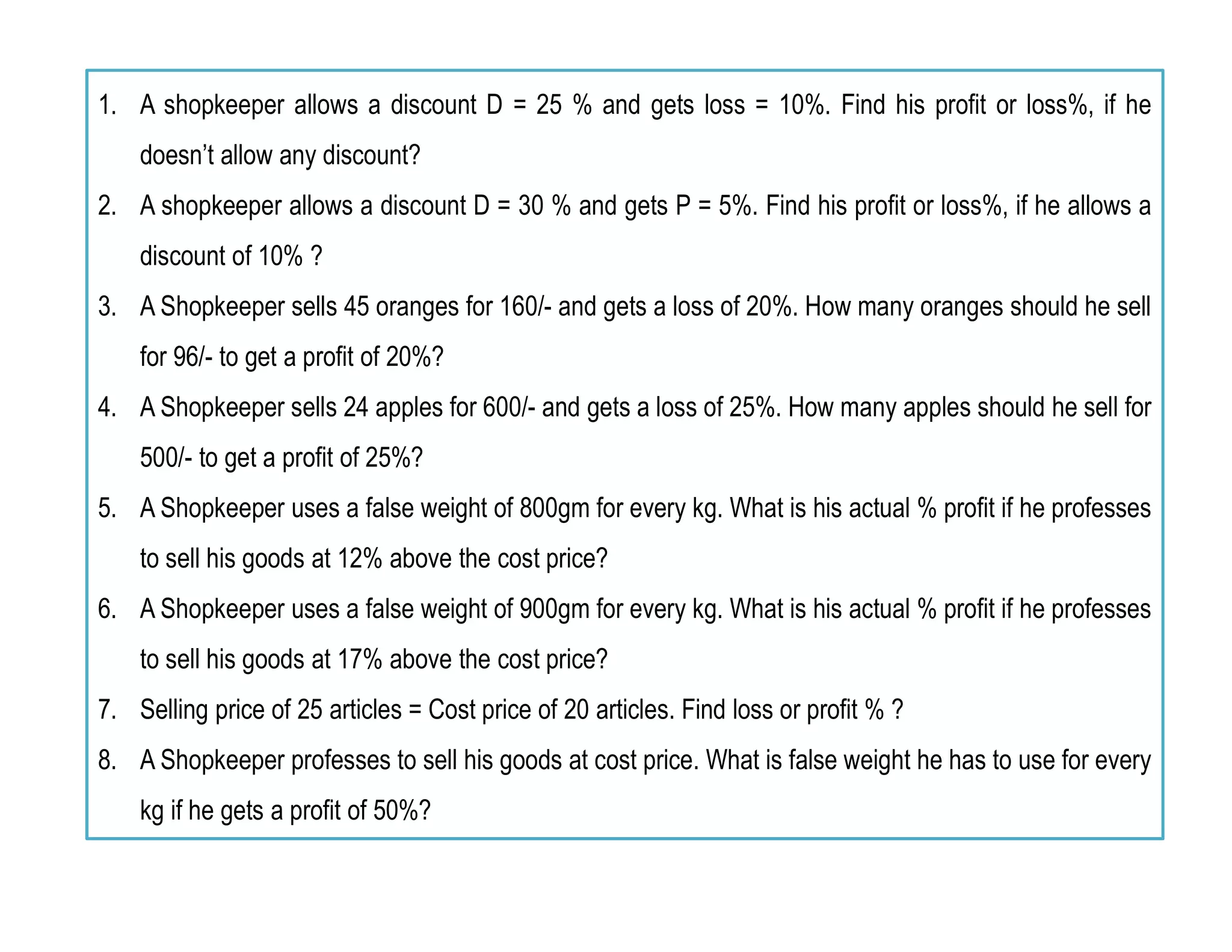 1. A shopkeeper allows a discount D = 25 % and gets loss = 10%. Find his profit or loss%, if he
doesn’t allow any discount?
2. A shopkeeper allows a discount D = 30 % and gets P = 5%. Find his profit or loss%, if he allows a
discount of 10% ?
3. A Shopkeeper sells 45 oranges for 160/- and gets a loss of 20%. How many oranges should he sell
for 96/- to get a profit of 20%?
4. A Shopkeeper sells 24 apples for 600/- and gets a loss of 25%. How many apples should he sell for
500/- to get a profit of 25%?
5. A Shopkeeper uses a false weight of 800gm for every kg. What is his actual % profit if he professes
to sell his goods at 12% above the cost price?
6. A Shopkeeper uses a false weight of 900gm for every kg. What is his actual % profit if he professes
to sell his goods at 17% above the cost price?
7. Selling price of 25 articles = Cost price of 20 articles. Find loss or profit % ?
8. A Shopkeeper professes to sell his goods at cost price. What is false weight he has to use for every
kg if he gets a profit of 50%?
 