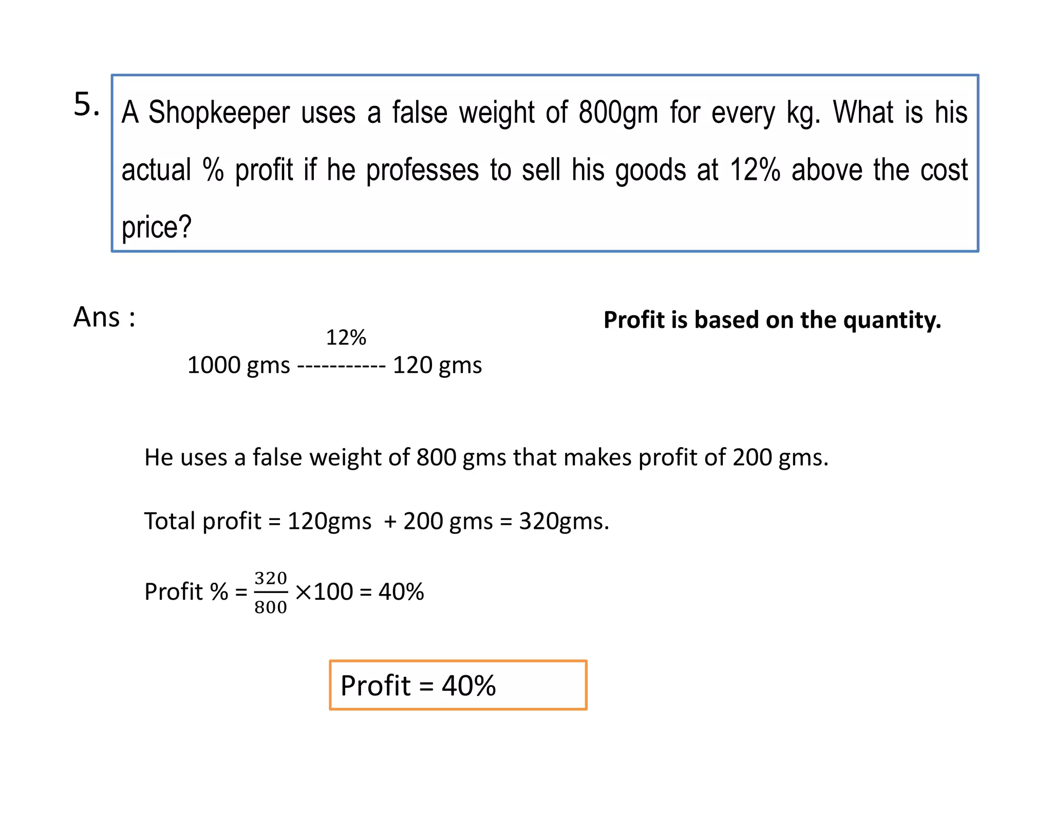 A Shopkeeper uses a false weight of 800gm for every kg. What is his
actual % profit if he professes to sell his goods at 12% above the cost
price?
1000 gms ----------- 120 gms
Profit = 40%
12%
He uses a false weight of 800 gms that makes profit of 200 gms.
Total profit = 120gms + 200 gms = 320gms.
Profit % = 100 = 40%
Ans : Profit is based on the quantity.
5.
 