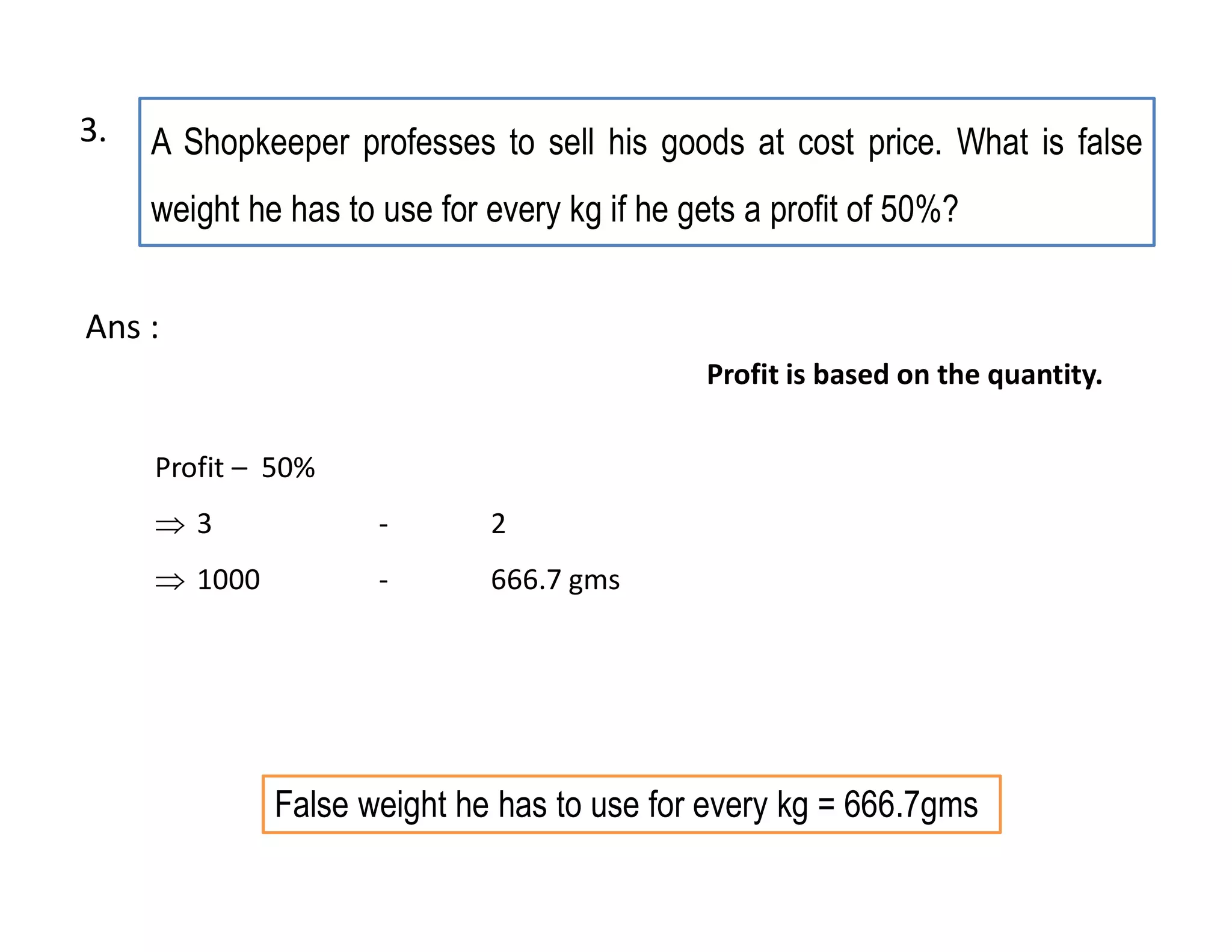 A Shopkeeper professes to sell his goods at cost price. What is false
weight he has to use for every kg if he gets a profit of 50%?
False weight he has to use for every kg = 666.7gms
Profit – 50%
 3 - 2
 1000 - 666.7 gms
Ans :
Profit is based on the quantity.
3.
 
