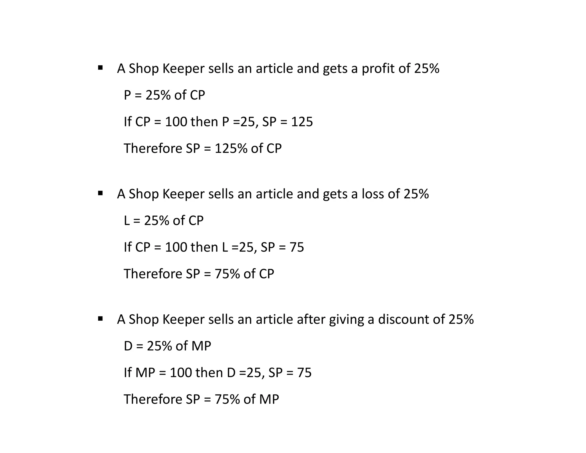  A Shop Keeper sells an article and gets a profit of 25%
P = 25% of CP
If CP = 100 then P =25, SP = 125
Therefore SP = 125% of CP
 A Shop Keeper sells an article and gets a loss of 25%
L = 25% of CP
If CP = 100 then L =25, SP = 75
Therefore SP = 75% of CP
 A Shop Keeper sells an article after giving a discount of 25%
D = 25% of MP
If MP = 100 then D =25, SP = 75
Therefore SP = 75% of MP
 