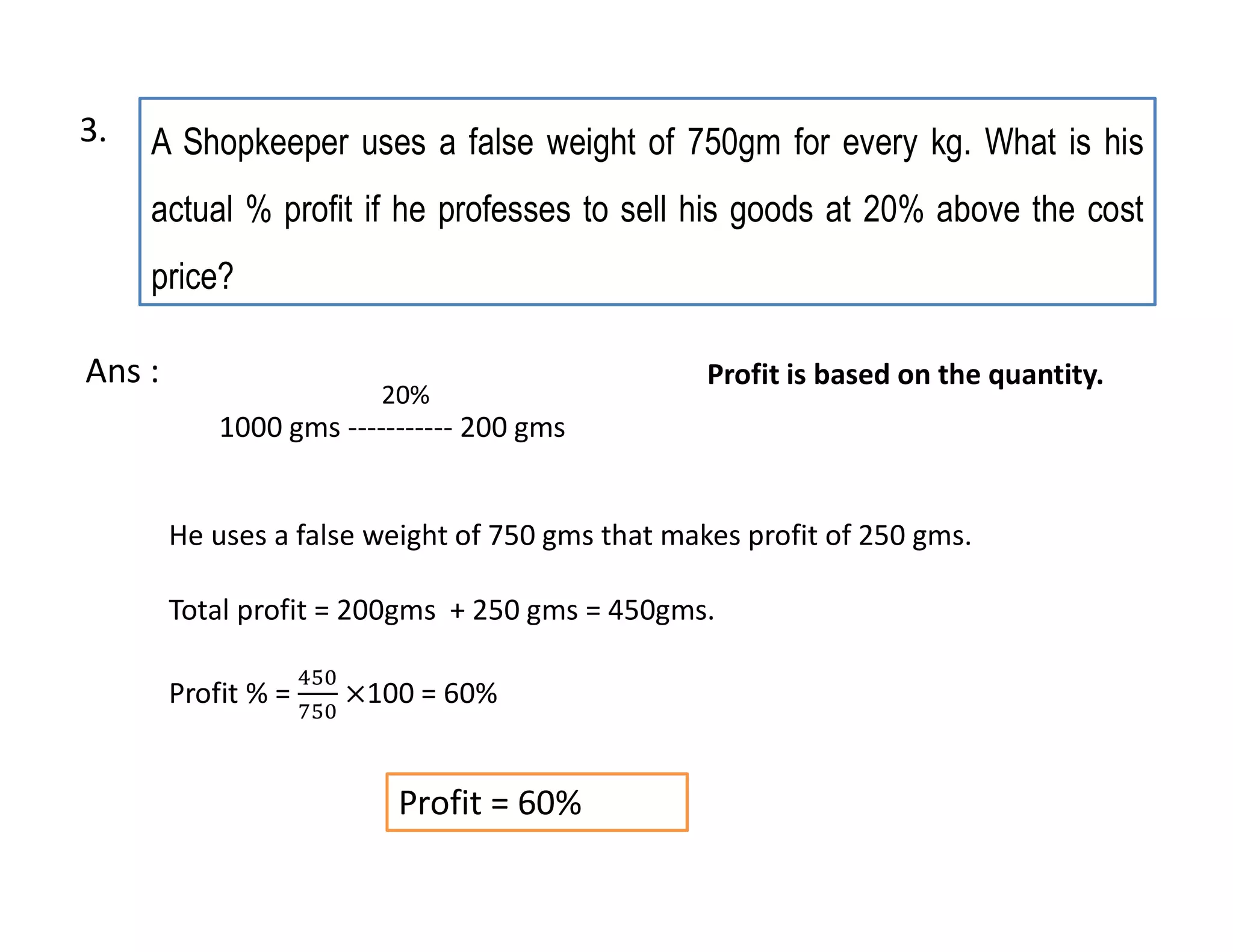 A Shopkeeper uses a false weight of 750gm for every kg. What is his
actual % profit if he professes to sell his goods at 20% above the cost
price?
1000 gms ----------- 200 gms
Profit = 60%
20%
He uses a false weight of 750 gms that makes profit of 250 gms.
Total profit = 200gms + 250 gms = 450gms.
Profit % = 100 = 60%
Ans : Profit is based on the quantity.
3.
 