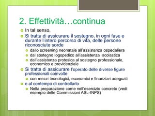 2. Effettività…continua
 In tal senso,
 Si tratta di assicurare il sostegno, in ogni fase e
durante l’intero percorso di vita, delle persone
riconosciute sorde
 dallo screening neonatale all’assistenza ospedaliera
 dal sostegno logopedico all’assistenza scolastica
 dall’assistenza protesica al sostegno professionale,
economico e previdenziale
 Si tratta di assicurare l’operato delle diverse figure
professionali coinvolte
 con mezzi tecnologici, economici e finanziari adeguati
 e al contempo di controllarlo
 Nella preparazione come nell’esercizio concreto (vedi
esempio delle Commissioni ASL-INPS)
 