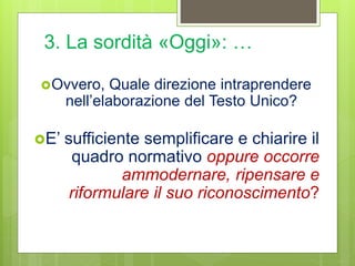 3. La sordità «Oggi»: …
Ovvero, Quale direzione intraprendere
nell’elaborazione del Testo Unico?
E’ sufficiente semplificare e chiarire il
quadro normativo oppure occorre
ammodernare, ripensare e
riformulare il suo riconoscimento?
 