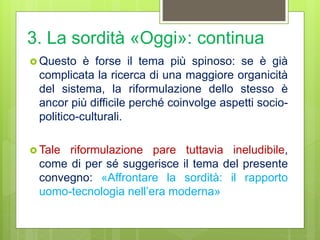 3. La sordità «Oggi»: continua
 Questo è forse il tema più spinoso: se è già
complicata la ricerca di una maggiore organicità
del sistema, la riformulazione dello stesso è
ancor più difficile perché coinvolge aspetti socio-
politico-culturali.
 Tale riformulazione pare tuttavia ineludibile,
come di per sé suggerisce il tema del presente
convegno: «Affrontare la sordità: il rapporto
uomo-tecnologia nell’era moderna»
 