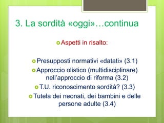 3. La sordità «oggi»…continua
Aspetti in risalto:
Presupposti normativi «datati» (3.1)
Approccio olistico (multidisciplinare)
nell’approccio di riforma (3.2)
T.U. riconoscimento sordità? (3.3)
Tutela dei neonati, dei bambini e delle
persone adulte (3.4)
 