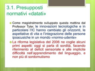 3.1. Presupposti
normativi «datati»
 Come magistralmente sviluppato questa mattina dal
Professor Tyler, le innovazioni tecnologiche e in
particolare l’IC hanno cambiato gli orizzonti, le
aspettative di vita e l’integrazione delle persone
ipoacusiche in un mondo «normo-udente»
 La riforma legislativa del 2006 ne coglie alcuni
primi aspetti: oggi si parla di sordità, facendo
riferimento al deficit sensoriale e alle implicite
difficoltà nell’apprendimento del linguaggio, e
non più di sordomutismo
 