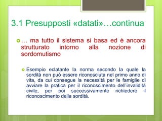 3.1 Presupposti «datati»…continua
… ma tutto il sistema si basa ed è ancora
strutturato intorno alla nozione di
sordomutismo
 Esempio eclatante la norma secondo la quale la
sordità non può essere riconosciuta nel primo anno di
vita, da cui consegue la necessità per le famiglie di
avviare la pratica per il riconoscimento dell’invalidità
civile, per poi successivamente richiedere il
riconoscimento della sordità.
 