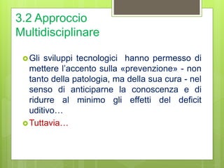 3.2 Approccio
Multidisciplinare
Gli sviluppi tecnologici hanno permesso di
mettere l’accento sulla «prevenzione» - non
tanto della patologia, ma della sua cura - nel
senso di anticiparne la conoscenza e di
ridurre al minimo gli effetti del deficit
uditivo…
Tuttavia…
 