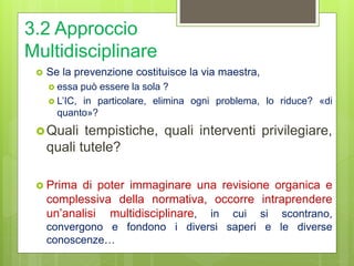 3.2 Approccio
Multidisciplinare
 Se la prevenzione costituisce la via maestra,
 essa può essere la sola ?
 L’IC, in particolare, elimina ogni problema, lo riduce? «di
quanto»?
Quali tempistiche, quali interventi privilegiare,
quali tutele?
 Prima di poter immaginare una revisione organica e
complessiva della normativa, occorre intraprendere
un’analisi multidisciplinare, in cui si scontrano,
convergono e fondono i diversi saperi e le diverse
conoscenze…
 