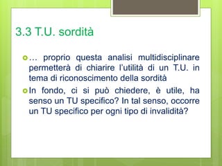 3.3 T.U. sordità
… proprio questa analisi multidisciplinare
permetterà di chiarire l’utilità di un T.U. in
tema di riconoscimento della sordità
In fondo, ci si può chiedere, è utile, ha
senso un TU specifico? In tal senso, occorre
un TU specifico per ogni tipo di invalidità?
 