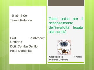 15,40-16,00
Tavola Rotonda
Prof. Ambrosetti
Umberto
Dott. Comba Danilo
Pinto Domenico
Testo unico per il
riconoscimento
dell'invalidità legata
alla sordità
Associazione Portatori
Impianto Cocleare
 