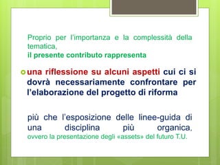 più che l’esposizione delle linee-guida di
una disciplina più organica,
ovvero la presentazione degli «assets» del futuro T.U.
una riflessione su alcuni aspetti cui ci si
dovrà necessariamente confrontare per
l’elaborazione del progetto di riforma
Proprio per l’importanza e la complessità della
tematica,
il presente contributo rappresenta
 