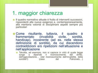 1. maggior chiarezza
 Il quadro normativo attuale è frutto di interventi successivi,
rispondenti alle nuove esigenze e, contemporaneamente,
alla meritoria volontà di disciplinare aspetti sempre più
particolari
 Come risultante, tuttavia, il quadro è
frammentato (invalidità civile, sordità,
handicap), incoerente (ad es. nella stessa
definizione di sordità), da cui discendono
contraddizioni e/o ripetizioni nell’attuazione e
nell’applicazione
 Talvolta, ad esempio, non si capisce in virtù di quale legge
sorge o dipende il riconoscimento del diritto,
dell’agevolazione… (dal riconoscimento dell’invalidità, della
sordità?) (caso del Patronato…)
 