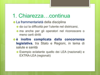 1. Chiarezza…continua
 La frammentarietà della disciplina
 da cui la difficoltà per l’utente nel districarsi,
 ma anche per gli operatori nel riconoscere o
meno certi diritti
 è inoltre complicata dalla concorrenza
legislativa, tra Stato e Regioni, in tema di
salute e sanità
 Esempio eclatante quello dei LEA (nazionali) e
EXTRA-LEA (regionali)
 