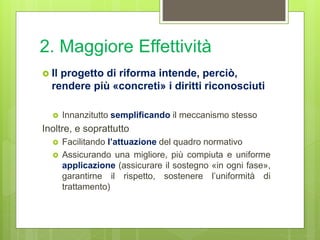 2. Maggiore Effettività
 Il progetto di riforma intende, perciò,
rendere più «concreti» i diritti riconosciuti
 Innanzitutto semplificando il meccanismo stesso
Inoltre, e soprattutto
 Facilitando l’attuazione del quadro normativo
 Assicurando una migliore, più compiuta e uniforme
applicazione (assicurare il sostegno «in ogni fase»,
garantirne il rispetto, sostenere l’uniformità di
trattamento)
 