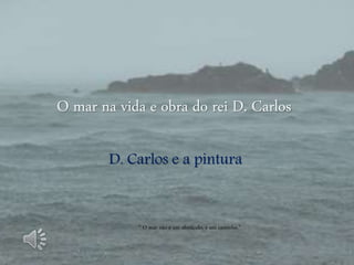 O mar na vida e obra do rei D. Carlos
D. Carlos e a pintura
“ O mar não é um obstáculo, é um caminho.”
 