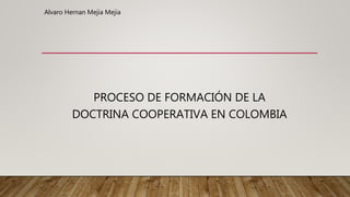 PROCESO DE FORMACIÓN DE LA
DOCTRINA COOPERATIVA EN COLOMBIA
Alvaro Hernan Mejia Mejia
 