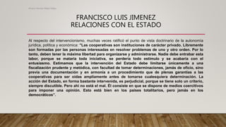 FRANCISCO LUIS JIMENEZ
RELACIONES CON EL ESTADO
Al respecto del intervencionismo, muchas veces ratificó el punto de vista doctrinario de la autonomía
jurídica, política y económica: "Las cooperativas son instituciones de carácter privado. Libremente
son formadas por las personas interesadas en resolver problemas de uno y otro orden. Por lo
tanto, deben tener la máxima libertad para organizarse y administrarse. Nadie debe entrabar esta
labor, porque se mataría toda iniciativa, se perdería todo estímulo y se acabaría con el
entusiasmo. Estimamos que la intervención del Estado debe limitarse únicamente a una
fiscalización prudente y metódica, con facultad de tomar determinaciones, jamás de oficio, sino
previa una documentación y en armonía a un procedimiento que de plenas garantías a las
cooperativas para ser oídas ampliamente antes de tomarse cualesquiera determinación. La
acción del Estado, en forma bastante intervenida, es perjudicial, porque se tiene solo un criterio,
siempre discutible. Pero ahí no está el mal. Él consiste en que se dispone de medios coercitivos
para imponer una opinión. Esto está bien en los países totalitarios, pero jamás en los
democráticos”.
Alvaro Hernan Mejia Mejia
 