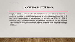 LA OLEADA DOCTRINARIA
Luego de estos aportes iniciales de Francisco Luis Jiménez, que formaron un
preliminar concepto de la juridicidad cooperativa colombiana y que influenciaron de
una manera protagónica la promulgación del decreto Ley 1598 de 1963, la
siguiente oleada doctrinaria estuvo directamente relacionada con los procesos
orientados desde la Organización de Cooperativas de América, dirigida también por
Jiménez.
Alvaro Hernan Mejia Mejia
 