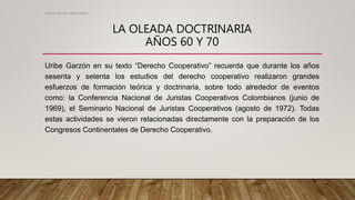 LA OLEADA DOCTRINARIA
AÑOS 60 Y 70
Uribe Garzón en su texto “Derecho Cooperativo” recuerda que durante los años
sesenta y setenta los estudios del derecho cooperativo realizaron grandes
esfuerzos de formación teórica y doctrinaria, sobre todo alrededor de eventos
como: la Conferencia Nacional de Juristas Cooperativos Colombianos (junio de
1969), el Seminario Nacional de Juristas Cooperativos (agosto de 1972). Todas
estas actividades se vieron relacionadas directamente con la preparación de los
Congresos Continentales de Derecho Cooperativo.
Alvaro Hernan Mejia Mejia
 