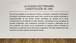 LA OLEADA DOCTRINARIA
CONSTITUCIÓN DE 1991
Una vez promulgada la Constitución Política, el Derecho Cooperativo Colombiano
ha logrado importantes desarrollos sobre todo a partir de los aportes doctrinales y
jurisprudenciales de las Cortes. Donde sobresalen los aportes de la Corte
Constitucional se ha detenido en estos estudios, centrándose en los conceptos de
acuerdo cooperativo, acto cooperativo, actividad no lucrativa y diferencias con el
acto comercial. Así mismo se ha incursionado en estudios sobre la libertad de
asociación y el ejercicio de la democracia cooperativa. De estos aspectos de dará
cuenta en el cuarto capítulo del presente estudio.
Alvaro Hernan Mejia Mejia
 