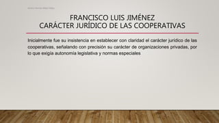 FRANCISCO LUIS JIMÉNEZ
CARÁCTER JURÍDICO DE LAS COOPERATIVAS
Inicialmente fue su insistencia en establecer con claridad el carácter jurídico de las
cooperativas, señalando con precisión su carácter de organizaciones privadas, por
lo que exigía autonomía legislativa y normas especiales
Alvaro Hernan Mejia Mejia
 
