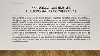 FRANCISCO LUIS JIMÉNEZ
EL LUCRO EN LAS COOPERATIVAS
Para Jiménez la expresión “sin ánimo de lucro", implicaba claridades jurídicas bien definidas.
Consiste en que en las cooperativas los beneficios no se pueden distribuir en proporción al
capital, y enseña que toda la economía cooperativa está cimentada en el consumidor, y que cada
que hay que interpretar un problema se debe partir de la base del consumo. Sostuvo que el
ánimo de lucro es un concepto sustantivo que hace referencia al capital mismo, sin tener en
cuenta el esfuerzo personal. De ello se deduce que las cooperativas son entidades de servicio:
En el servicio se hace consideración ante todo a la persona y a la necesidad misma que ella
padece. Por lo tanto el ánimo de lucro queda abolido porque en todo caso se parte de la base de
la necesidad misma remediada con un servicio y no con un acto que implique ganancia; pero sin
descartar la equitativa ganancia, la justa ganancia: el justo precio. Se ha dicho el justo precio, que
es un principio cooperativo hasta el punto de que muchos autores dedican a él libros enteros y
capítulos completos.
Alvaro Hernan Mejia Mejia
 