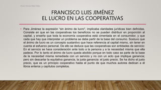 FRANCISCO LUIS JIMÉNEZ
EL LUCRO EN LAS COOPERATIVAS
• Para Jiménez la expresión “sin ánimo de lucro", implicaba claridades jurídicas bien definidas.
Consiste en que en las cooperativas los beneficios no se pueden distribuir en proporción al
capital, y enseña que toda la economía cooperativa está cimentada en el consumidor, y que
cada que hay que interpretar un problema se debe partir de la base del consumo. Sostuvo que
el ánimo de lucro es un concepto sustantivo que hace referencia al capital mismo, sin tener en
cuenta el esfuerzo personal. De ello se deduce que las cooperativas son entidades de servicio:
En el servicio se hace consideración ante todo a la persona y a la necesidad misma que ella
padece. Por lo tanto el ánimo de lucro queda abolido porque en todo caso se parte de la base
de la necesidad misma remediada con un servicio y no con un acto que implique ganancia;
pero sin descartar la equitativa ganancia, la justa ganancia: el justo precio. Se ha dicho el justo
precio, que es un principio cooperativo hasta el punto de que muchos autores dedican a él
libros enteros y capítulos completos.
Alvaro Hernan Mejia Mejia
 
