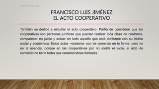FRANCISCO LUIS JIMÉNEZ
EL ACTO COOPERATIVO
También se dedicó a estudiar el acto cooperativo. Partía de considerar que las
cooperativas son personas jurídicas que pueden realizar toda clase de contratos,
comparecer en juicio y actuar en todo aquello que esté conforme con su índole
social y económica. Estos actos –sostenía- son de comercio en la forma, pero no
en la esencia, porque en las cooperativas por no existir el lucro, el acto de
comercio no tiene todas sus características formales
Alvaro Hernan Mejia Mejia
 