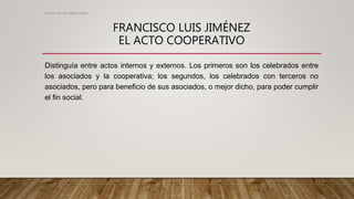 FRANCISCO LUIS JIMÉNEZ
EL ACTO COOPERATIVO
Distinguía entre actos internos y externos. Los primeros son los celebrados entre
los asociados y la cooperativa; los segundos, los celebrados con terceros no
asociados, pero para beneficio de sus asociados, o mejor dicho, para poder cumplir
el fin social.
Alvaro Hernan Mejia Mejia
 