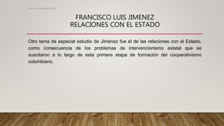 FRANCISCO LUIS JIMENEZ
RELACIONES CON EL ESTADO
Otro tema de especial estudio de Jiménez fue el de las relaciones con el Estado,
como consecuencia de los problemas de intervencionismo estatal que se
suscitaron a lo largo de esta primera etapa de formación del cooperativismo
colombiano.
Alvaro Hernan Mejia Mejia
 