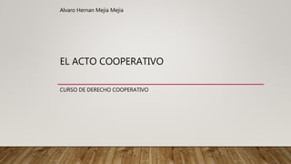 EL ACTO COOPERATIVO
CURSO DE DERECHO COOPERATIVO
Alvaro Hernan Mejia Mejia
 