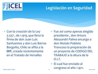 Legislación en Seguridad
 Con la creación de la Ley
3.557 , de 1.919, que lleva la
firma de don Juan Luis
Sanfuentes y don Luis Barros
Borgoño, Chile se afilia a la
OIT, creada recientemente
en el Tratado de Versalles
 Fue así como apenas elegido
presidente , don Arturo
Alessandri Palma encargo a
don Moisés Poblete
Troncoso la preparación de
un proyecto de CODIGO DEL
TRABAJO a la altura de la
O.I.T.
 El cual fue enviado al
congreso el año 1.921.Wendy Castro Cerda. 12 02-05-2016
 