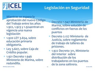 Legislación en Seguridad
 Mientras se espera la
aprobación del nuevo Código
del Trabajo entre los años
1.922, 1.923 y 1.924entran en
vigencia una nueva
legislación
 1.920 LEY 3.654, sobre
educación primaria
obligatoria.
 Ley 3.607, sobre Caja de
Crédito popular.
 1.921 Decreto 1.946
Ministerio de Marina, sobre
redondilla.
 Decreto 1.947 Ministerio de
Marina, sobre solución de
conflictos en faenas de los
puertos
 Decreto 2.127 Ministerio de
Justicia, sobre reglamento
de trabajo de talleres de
prisiones.
 1.922 Decreto 311, Ministerio
del Interior sobre
distribución de los
trabajadores en los puertos
de la zona salitrera.
Wendy Castro Cerda. 13 02-05-2016
 
