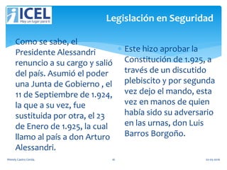 Legislación en Seguridad
 Como se sabe, el
Presidente Alessandri
renuncio a su cargo y salió
del país. Asumió el poder
una Junta de Gobierno , el
11 de Septiembre de 1.924,
la que a su vez, fue
sustituida por otra, el 23
de Enero de 1.925, la cual
llamo al país a don Arturo
Alessandri.
 Este hizo aprobar la
Constitución de 1.925, a
través de un discutido
plebiscito y por segunda
vez dejo el mando, esta
vez en manos de quien
había sido su adversario
en las urnas, don Luis
Barros Borgoño.
Wendy Castro Cerda. 16 02-05-2016
 
