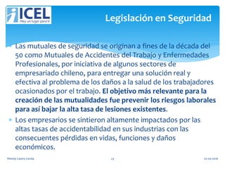  Las mutuales de seguridad se originan a fines de la década del
50 como Mutuales de Accidentes del Trabajo y Enfermedades
Profesionales, por iniciativa de algunos sectores de
empresariado chileno, para entregar una solución real y
efectiva al problema de los daños a la salud de los trabajadores
ocasionados por el trabajo. El objetivo más relevante para la
creación de las mutualidades fue prevenir los riesgos laborales
para así bajar la alta tasa de lesiones existentes.
 Los empresarios se sintieron altamente impactados por las
altas tasas de accidentabilidad en sus industrias con las
consecuentes pérdidas en vidas, funciones y daños
económicos.
Legislación en Seguridad
Wendy Castro Cerda. 23 02-05-2016
 