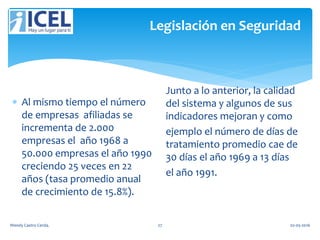 Legislación en Seguridad
 Al mismo tiempo el número
de empresas afiliadas se
incrementa de 2.000
empresas el año 1968 a
50.000 empresas el año 1990
creciendo 25 veces en 22
años (tasa promedio anual
de crecimiento de 15.8%).
Junto a lo anterior, la calidad
del sistema y algunos de sus
indicadores mejoran y como
ejemplo el número de días de
tratamiento promedio cae de
30 días el año 1969 a 13 días
el año 1991.
Wendy Castro Cerda. 27 02-05-2016
 