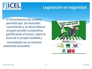 Legislación en Seguridad
 El florecimiento del sistema
permitió que las mutuales
coexistieran y se desarrollaran
sin gran presión competitiva
planificando el futuro sobre la
base de su propia realidad y
necesidades en un entorno
altamente favorable.
Wendy Castro Cerda. 28 02-05-2016
 