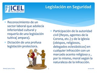 Legislación en Seguridad
 Reconocimiento de un
sector laboral que adolecía
inferioridad cultural y
requería de una legislación
tuitiva( ampara).
 Dictación de una profusa
legislación protectora.
 Participación de la autoridad
civil (Reyes, agentes de la
Corona, etc.) y de la iglesia
(obispos, religiosos,
delegados eclesiásticos) en
cualquier infracción con un
marcado acento religioso y ,
por lo mismo, moral según la
naturaleza de la infracción.
Wendy Castro Cerda. 3 02-05-2016
 