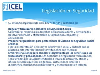  Su estatuto orgánico está en la Ley N° 16.395 y su misión es:
Regular y fiscalizar la normativa de Seguridad Social;
Garantizar el respeto a los derechos de los trabajadores y pensionados;
Resolver oportuna y eficazmente sus denuncias, consultas y
apelaciones;
Proponer regulaciones para perfeccionar el Sistema de Seguridad Social
chileno;
Fijar la interpretación de las leyes de previsión social y ordenar que se
ajusten a esta interpretación las instituciones que fiscaliza;
Emitir instrucciones para el mejor otorgamiento de los beneficios a los
trabajadores y pensionados. Las funciones de regulación y fiscalización,
son ejercidas por la Superintendencia a través de circulares, oficios y
oficios circulares que son, en general, instrucciones directas o
dictámenes contencioso administrativo y fiscalizaciones en terreno.
Legislación en Seguridad
Wendy Castro Cerda. 34 02-05-2016
 